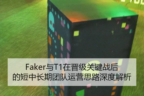 Faker与T1在晋级关键战后的短中长期团队运营思路深度解析